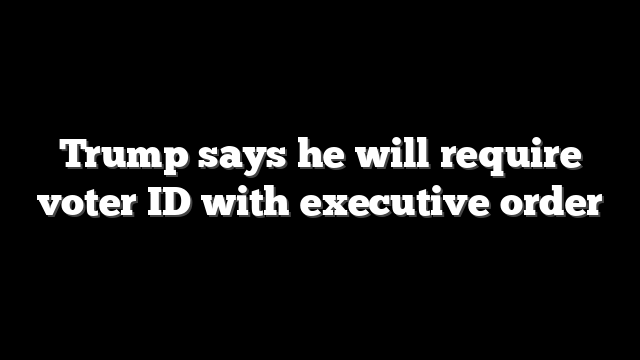 Trump says he will require voter ID with executive order