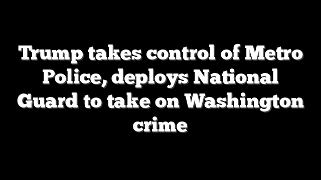 Trump takes control of Metro Police, deploys National Guard to take on Washington crime