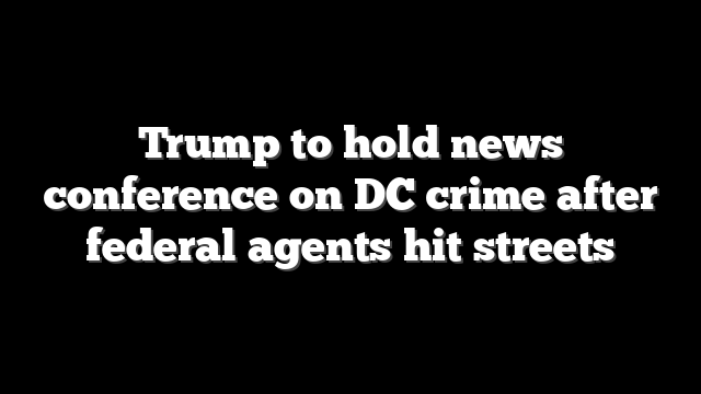 Trump to hold news conference on DC crime after federal agents hit streets