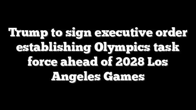 Trump to sign executive order establishing Olympics task force ahead of 2028 Los Angeles Games
