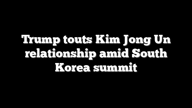 Trump touts Kim Jong Un relationship amid South Korea summit