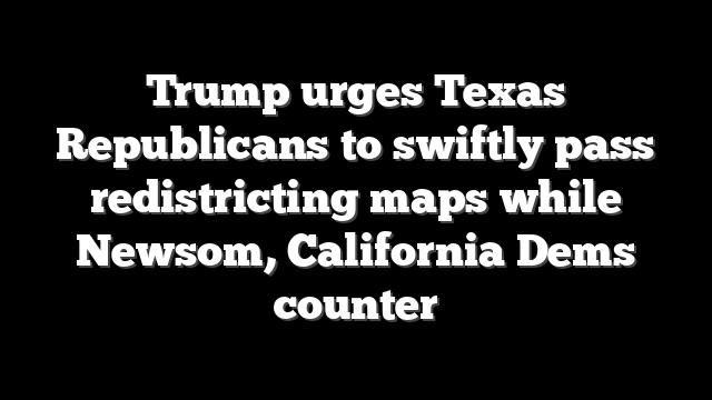 Trump urges Texas Republicans to swiftly pass redistricting maps while Newsom, California Dems counter