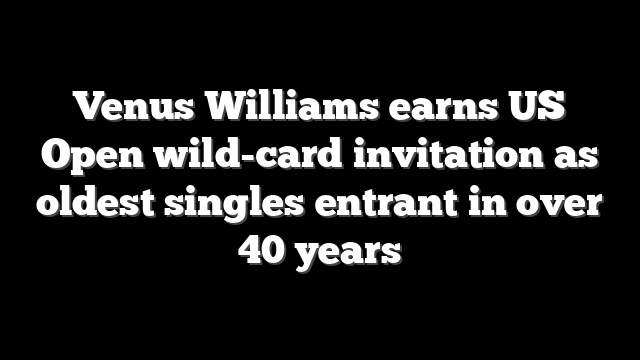 Venus Williams earns US Open wild-card invitation as oldest singles entrant in over 40 years