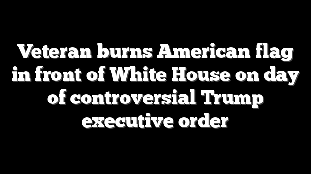 Veteran burns American flag in front of White House on day of controversial Trump executive order
