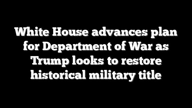 White House advances plan for Department of War as Trump looks to restore historical military title