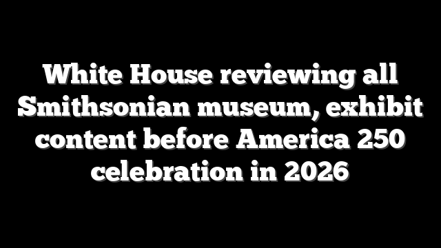 White House reviewing all Smithsonian museum, exhibit content before America 250 celebration in 2026