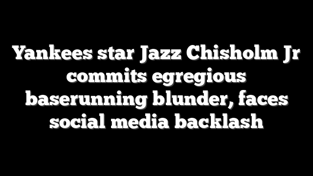 Yankees star Jazz Chisholm Jr commits egregious baserunning blunder, faces social media backlash