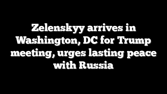 Zelenskyy arrives in Washington, DC for Trump meeting, urges lasting peace with Russia