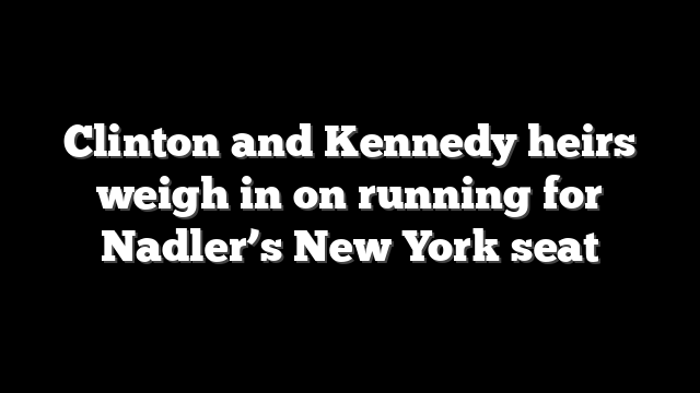 Clinton and Kennedy heirs weigh in on running for Nadler’s New York seat