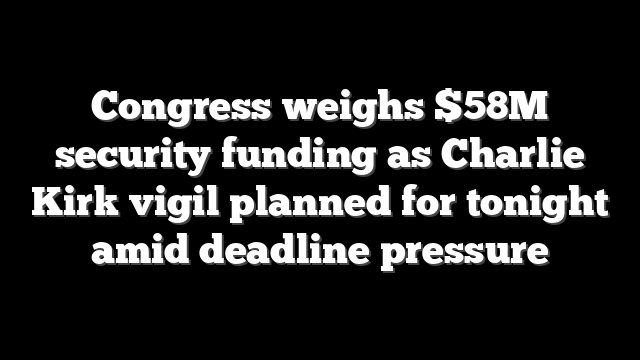 Congress weighs $58M security funding as Charlie Kirk vigil planned for tonight amid deadline pressure