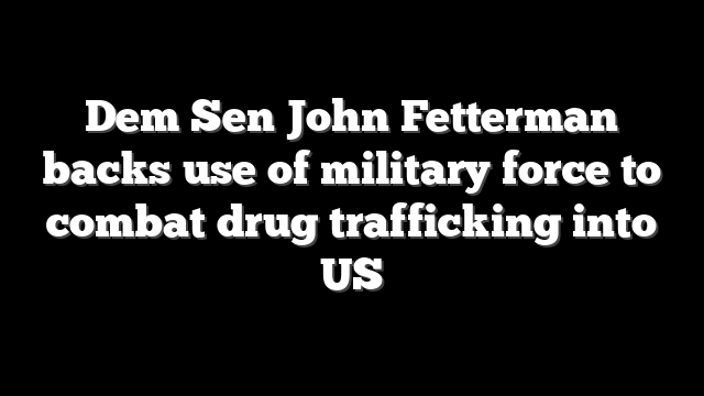 Dem Sen John Fetterman backs use of military force to combat drug trafficking into US