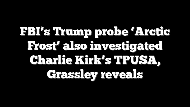 FBI’s Trump probe ‘Arctic Frost’ also investigated Charlie Kirk’s TPUSA, Grassley reveals