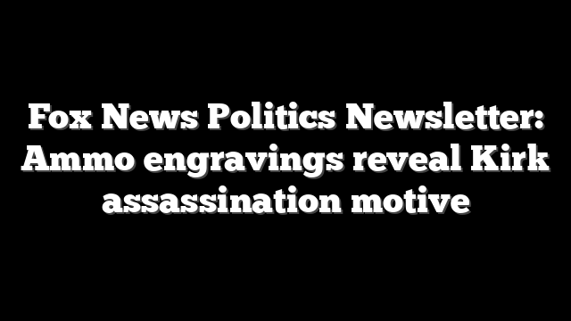 Fox News Politics Newsletter: Ammo engravings reveal Kirk assassination motive