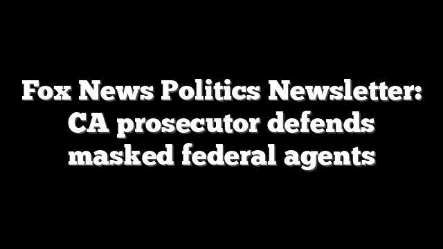Fox News Politics Newsletter: CA prosecutor defends masked federal agents