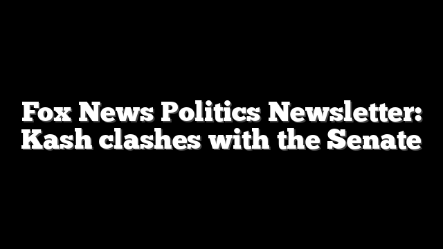 Fox News Politics Newsletter: Kash clashes with the Senate