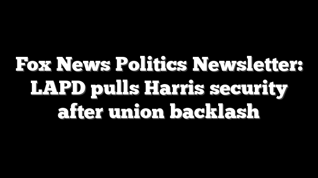 Fox News Politics Newsletter: LAPD pulls Harris security after union backlash