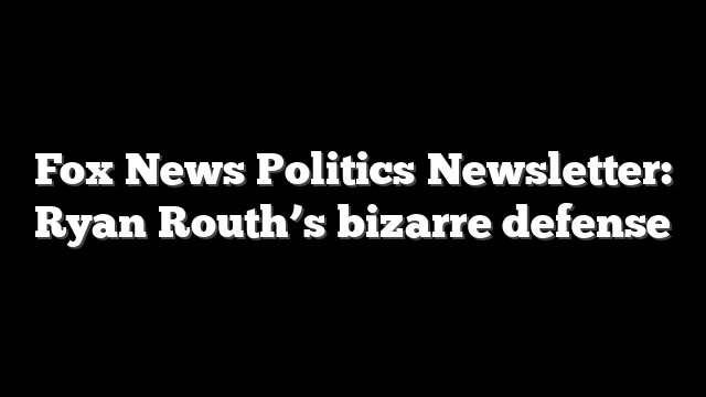 Fox News Politics Newsletter: Ryan Routh’s bizarre defense