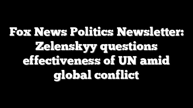 Fox News Politics Newsletter: Zelenskyy questions effectiveness of UN amid global conflict