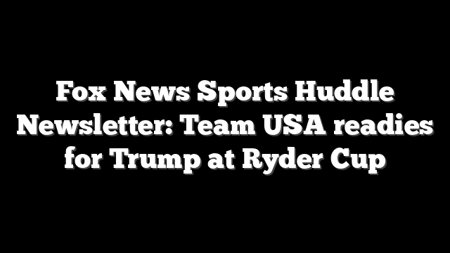 Fox News Sports Huddle Newsletter: Team USA readies for Trump at Ryder Cup