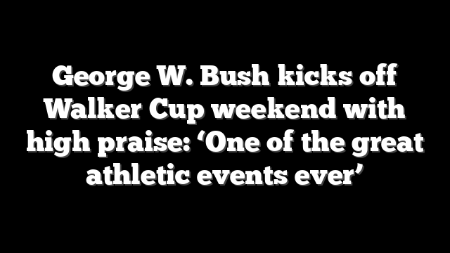 George W. Bush kicks off Walker Cup weekend with high praise: ‘One of the great athletic events ever’