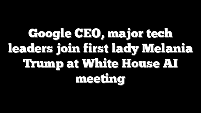 Google CEO, major tech leaders join first lady Melania Trump at White House AI meeting