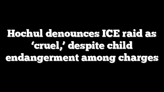 Hochul denounces ICE raid as ‘cruel,’ despite child endangerment among charges