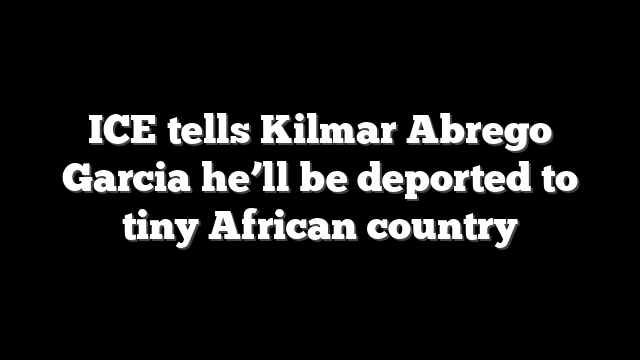 ICE tells Kilmar Abrego Garcia he’ll be deported to tiny African country