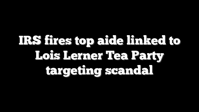 IRS fires top aide linked to Lois Lerner Tea Party targeting scandal