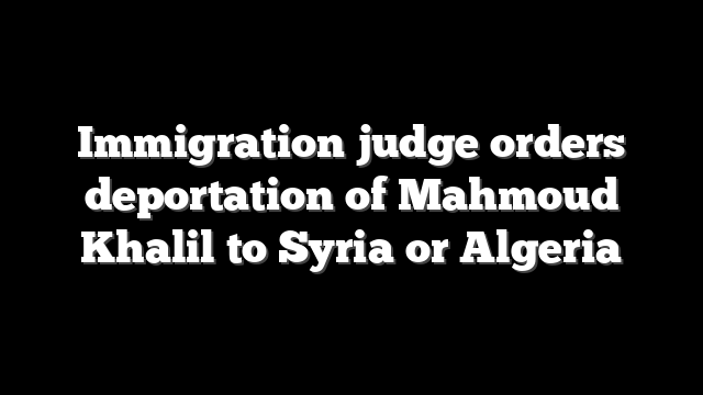 Immigration judge orders deportation of Mahmoud Khalil to Syria or Algeria