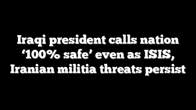 Iraqi president calls nation ‘100% safe’ even as ISIS, Iranian militia threats persist