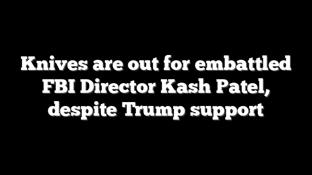 Knives are out for embattled FBI Director Kash Patel, despite Trump support
