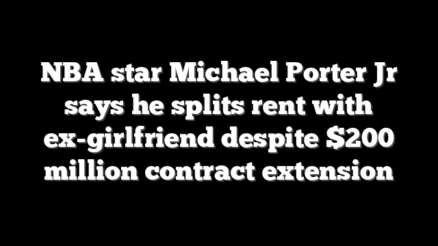 NBA star Michael Porter Jr says he splits rent with ex-girlfriend despite $200 million contract extension