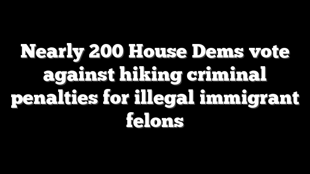 Nearly 200 House Dems vote against hiking criminal penalties for illegal immigrant felons