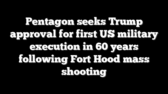 Pentagon seeks Trump approval for first US military execution in 60 years following Fort Hood mass shooting