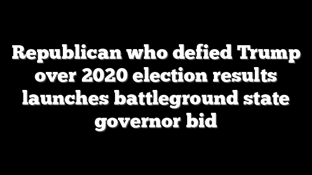 Republican who defied Trump over 2020 election results launches battleground state governor bid