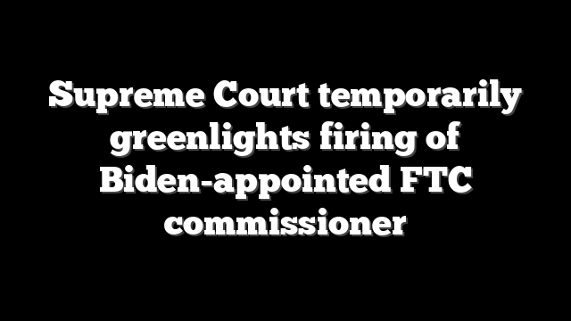 Supreme Court temporarily greenlights firing of Biden-appointed FTC commissioner