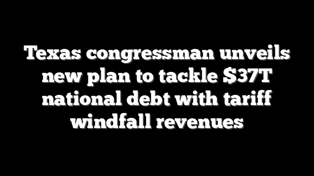 Texas congressman unveils new plan to tackle $37T national debt with tariff windfall revenues