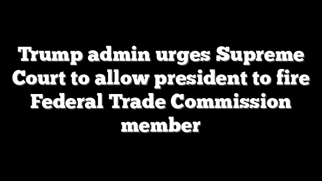 Trump admin urges Supreme Court to allow president to fire Federal Trade Commission member