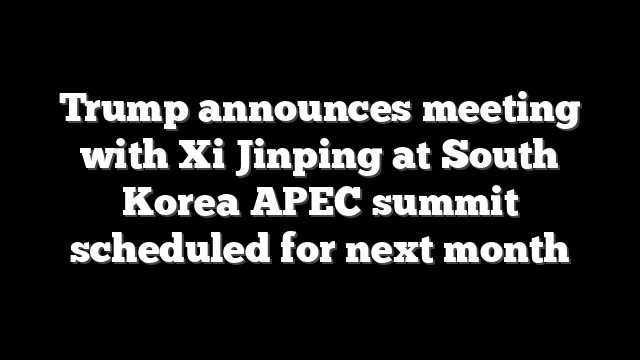 Trump announces meeting with Xi Jinping at South Korea APEC summit scheduled for next month