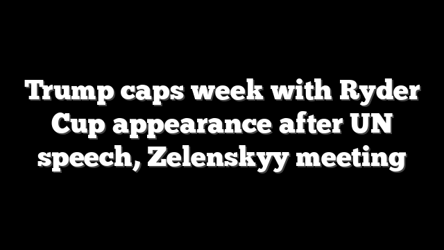 Trump caps week with Ryder Cup appearance after UN speech, Zelenskyy meeting