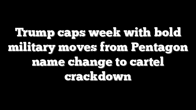 Trump caps week with bold military moves from Pentagon name change to cartel crackdown