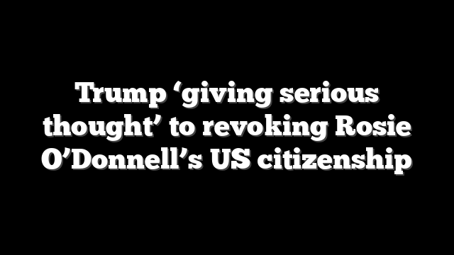 Trump ‘giving serious thought’ to revoking Rosie O’Donnell’s US citizenship