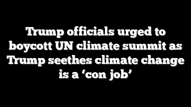 Trump officials urged to boycott UN climate summit as Trump seethes climate change is a ‘con job’