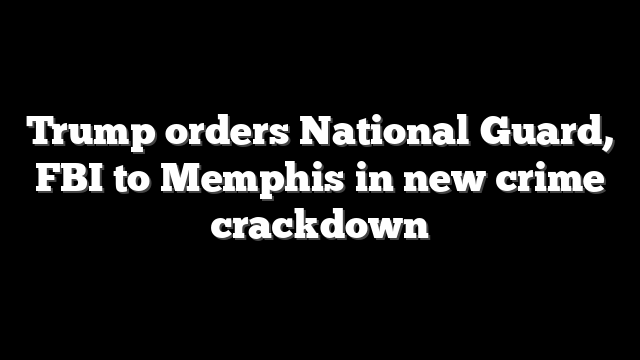 Trump orders National Guard, FBI to Memphis in new crime crackdown