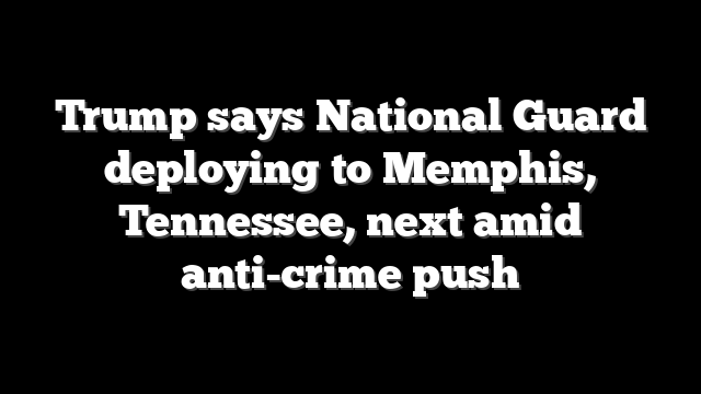 Trump says National Guard deploying to Memphis, Tennessee, next amid anti-crime push