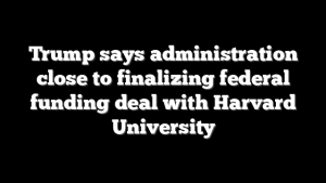 Trump says administration close to finalizing federal funding deal with Harvard University