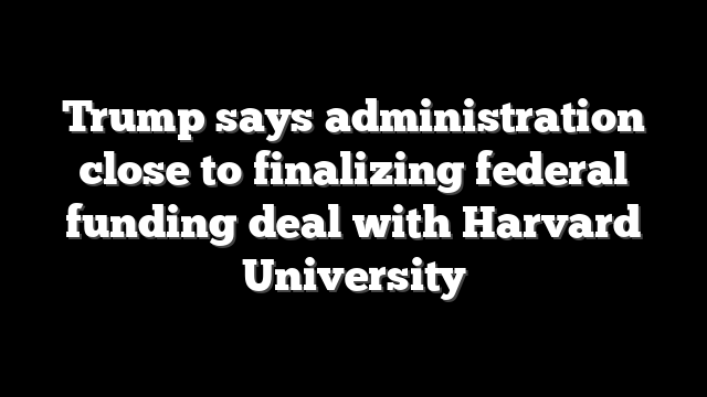 Trump says administration close to finalizing federal funding deal with Harvard University