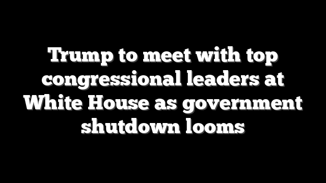 Trump to meet with top congressional leaders at White House as government shutdown looms