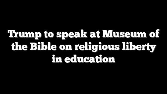 Trump to speak at Museum of the Bible on religious liberty in education