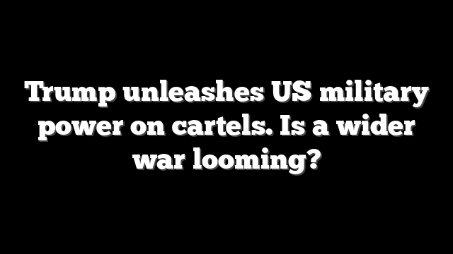 Trump unleashes US military power on cartels. Is a wider war looming?